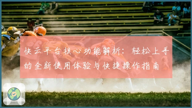 快云平台核心功能解析：轻松上手的全新使用体验与快捷操作指南