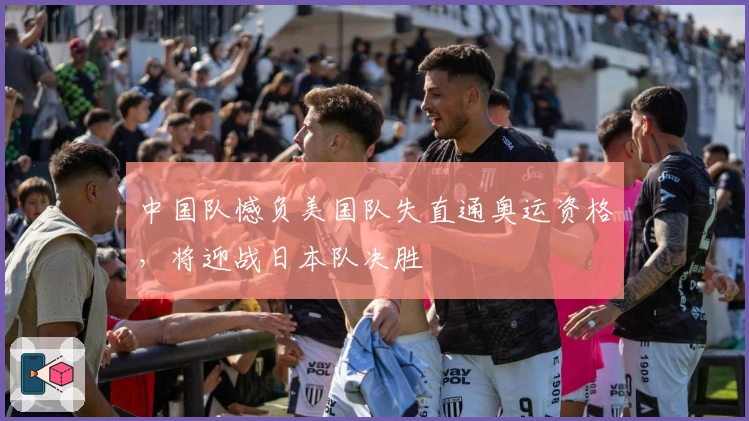 中国队憾负美国队失直通奥运资格，将迎战日本队决胜