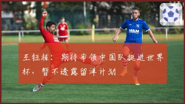 王钰栋：期待率领中国队挺进世界杯，暂不透露留洋计划