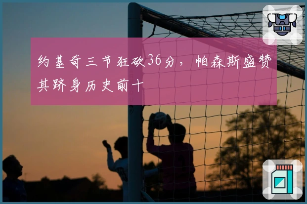 约基奇三节狂砍36分，帕森斯盛赞其跻身历史前十