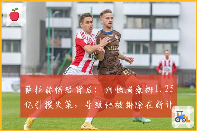 萨拉赫愤怒背后：利物浦豪掷1.25亿引援失策，导致他被排除在新计划之外