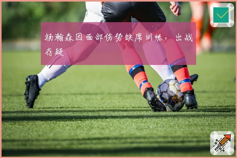 杨瀚森因面部伤势缺席训练，出战存疑