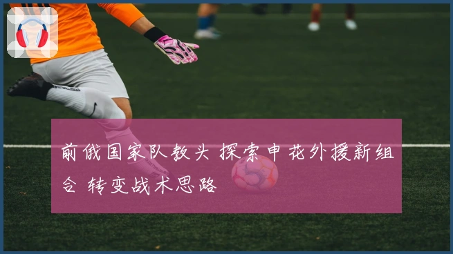 前俄国家队教头 探索申花外援新组合 转变战术思路