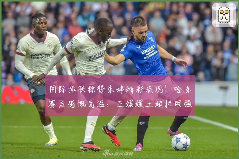 国际排联称赞朱婷精彩表现！哈克赛后感慨高温，王媛媛土超拦网强势表现