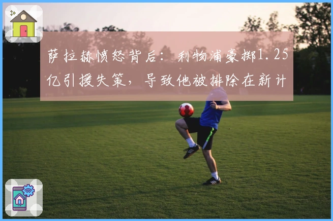 萨拉赫愤怒背后：利物浦豪掷1.25亿引援失策，导致他被排除在新计划之外