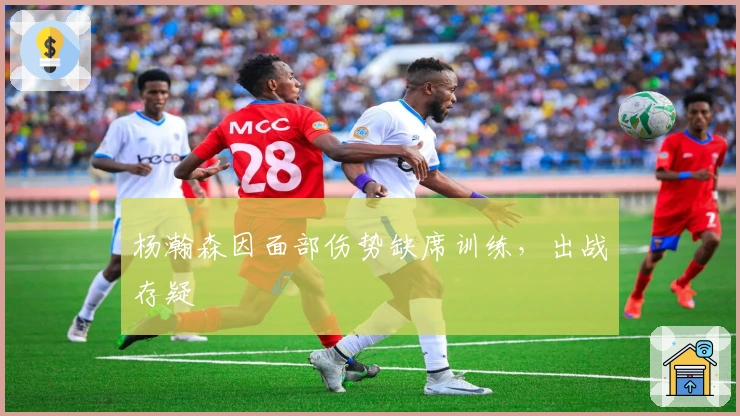 杨瀚森因面部伤势缺席训练，出战存疑