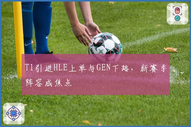 T1引进HLE上单与GEN下路，新赛季阵容成焦点